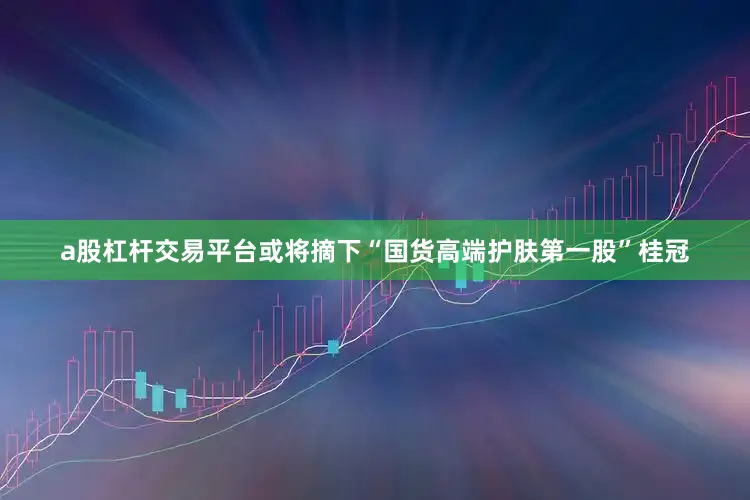 a股杠杆交易平台或将摘下“国货高端护肤第一股”桂冠