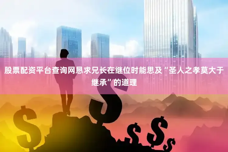 股票配资平台查询网恳求兄长在继位时能思及“圣人之孝莫大于继承”的道理