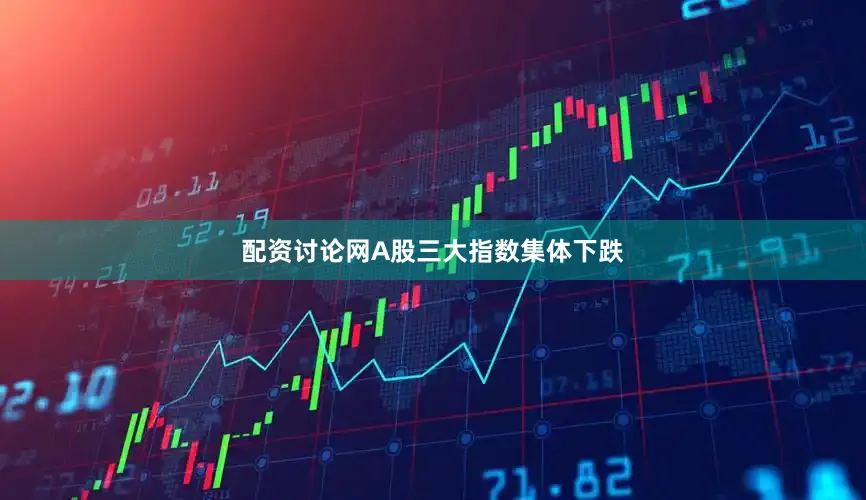配资讨论网A股三大指数集体下跌