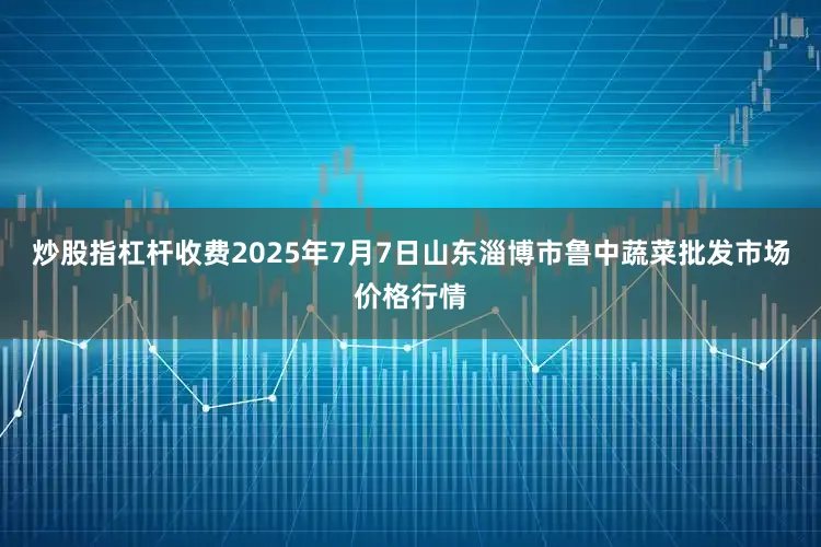 炒股指杠杆收费2025年7月7日山东淄博市鲁中蔬菜批发市场价格行情