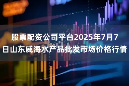 股票配资公司平台2025年7月7日山东威海水产品批发市场价格行情