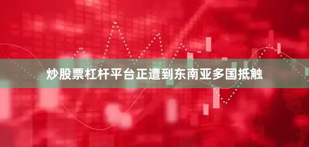炒股票杠杆平台正遭到东南亚多国抵触
