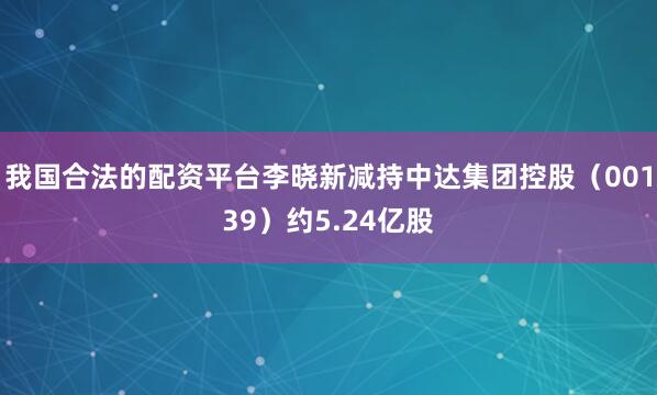 我国合法的配资平台李晓新减持中达集团控股（00139）约5.24亿股