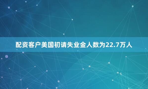 配资客户美国初请失业金人数为22.7万人
