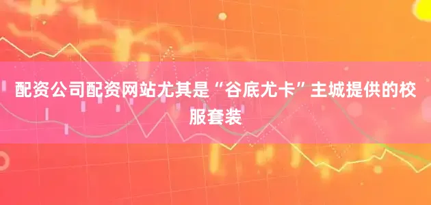 配资公司配资网站尤其是“谷底尤卡”主城提供的校服套装