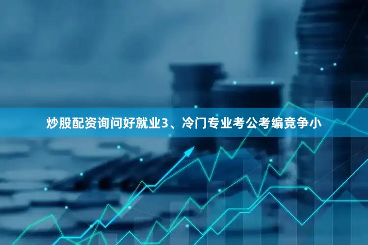 炒股配资询问好就业3、冷门专业考公考编竞争小