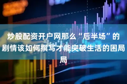 炒股配资开户网那么“后半场”的剧情该如何撰写才能突破生活的困局