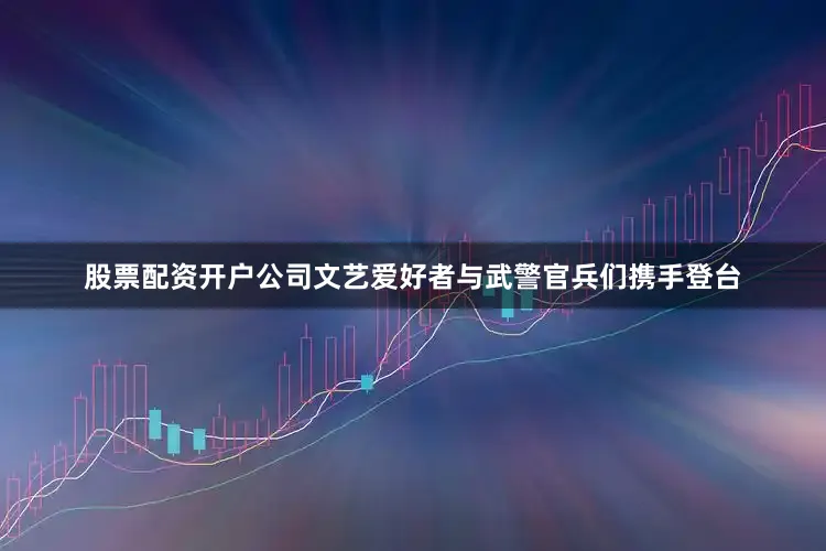 股票配资开户公司文艺爱好者与武警官兵们携手登台