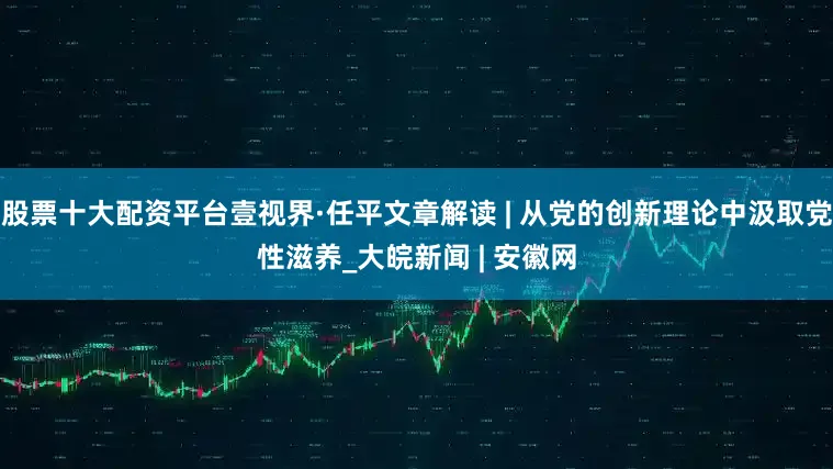 股票十大配资平台壹视界·任平文章解读 | 从党的创新理论中汲取党性滋养_大皖新闻 | 安徽网