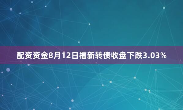 配资资金8月12日福新转债收盘下跌3.03%