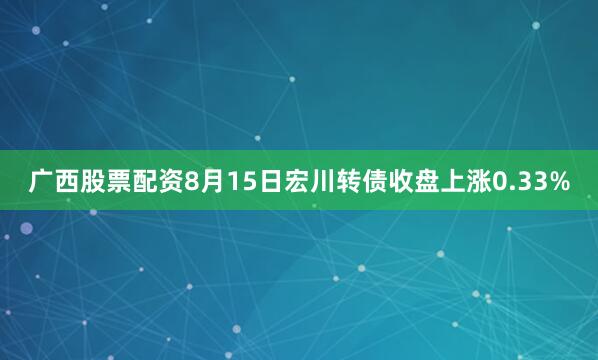 广西股票配资8月15日宏川转债收盘上涨0.33%