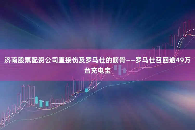 济南股票配资公司直接伤及罗马仕的筋骨——罗马仕召回逾49万台充电宝