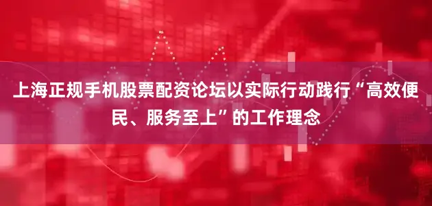 上海正规手机股票配资论坛以实际行动践行“高效便民、服务至上”的工作理念