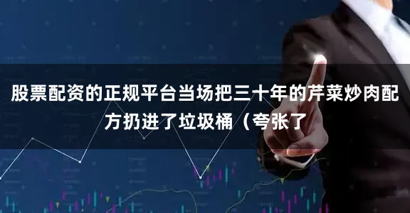 股票配资的正规平台当场把三十年的芹菜炒肉配方扔进了垃圾桶（夸张了