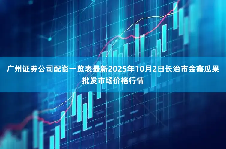 广州证券公司配资一览表最新2025年10月2日长治市金鑫瓜果批发市场价格行情