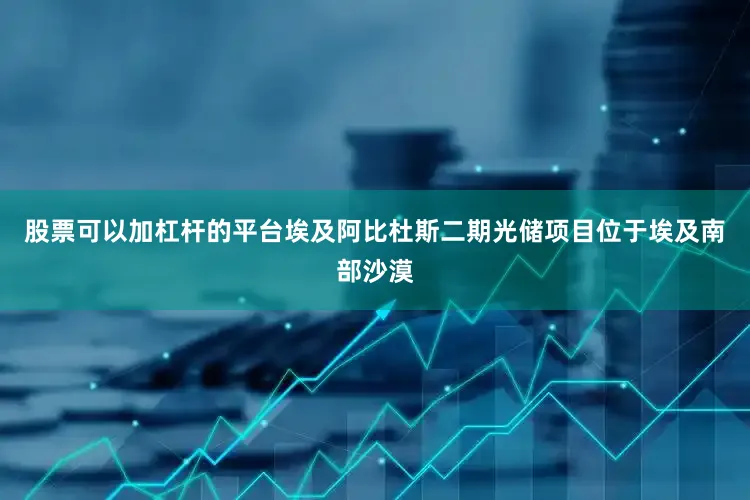 股票可以加杠杆的平台埃及阿比杜斯二期光储项目位于埃及南部沙漠
